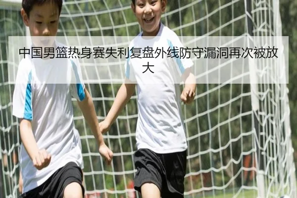中国男篮热身赛失利复盘外线防守漏洞再次被放大